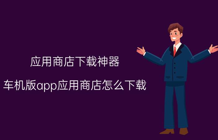 应用商店下载神器 车机版app应用商店怎么下载？